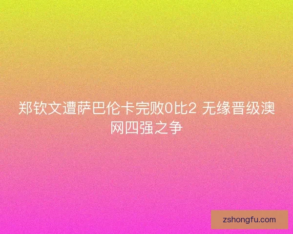郑钦文遭萨巴伦卡完败0比2 无缘晋级澳网四强之争