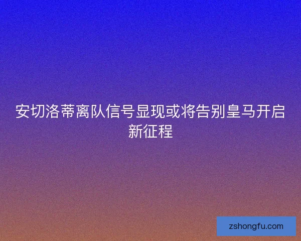 安切洛蒂离队信号显现或将告别皇马开启新征程
