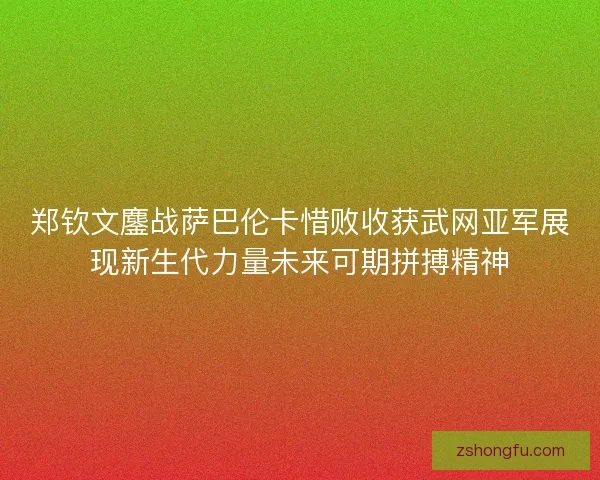 郑钦文鏖战萨巴伦卡惜败收获武网亚军展现新生代力量未来可期拼搏精神