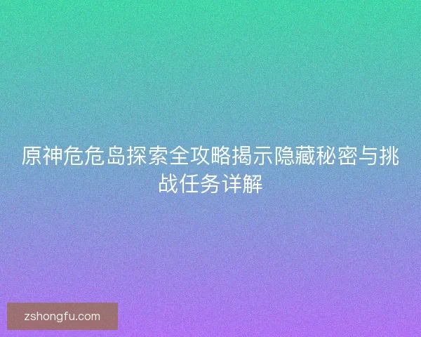 原神危危岛探索全攻略揭示隐藏秘密与挑战任务详解