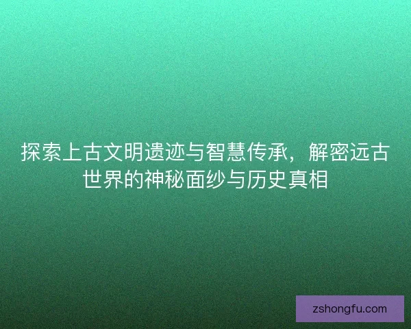 探索上古文明遗迹与智慧传承，解密远古世界的神秘面纱与历史真相