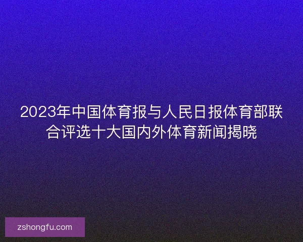 2023年中国体育报与人民日报体育部联合评选十大国内外体育新闻揭晓 2023年中国体育报与人民日报体育部联合评选十大国内外体育新闻揭晓