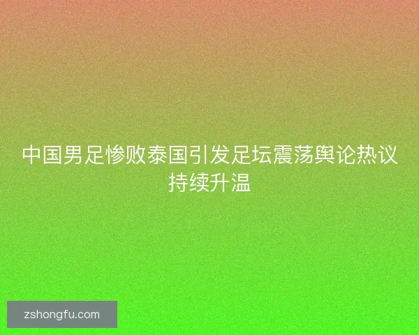 中国男足惨败泰国引发足坛震荡舆论热议持续升温 中国男足惨败泰国引发足坛震荡舆论热议持续升温
