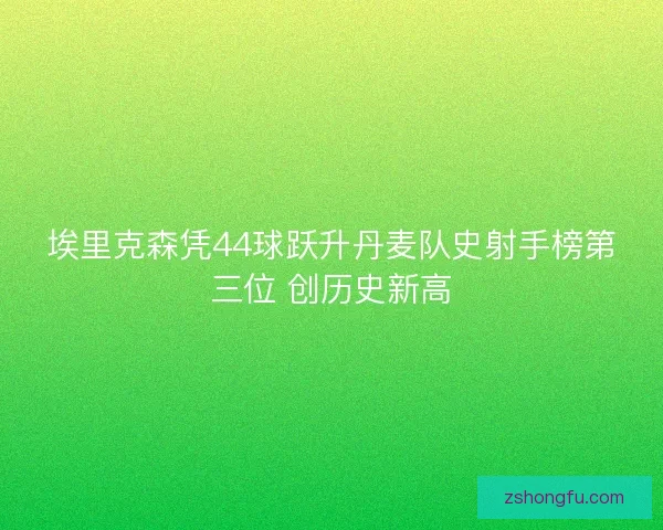 埃里克森凭44球跃升丹麦队史射手榜第三位 创历史新高