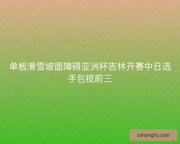 单板滑雪坡面障碍亚洲杯吉林开赛中日选手包揽前三