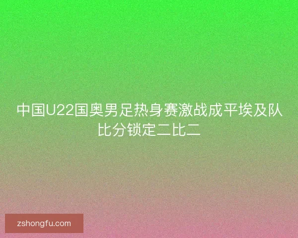 中国U22国奥男足热身赛激战成平埃及队比分锁定二比二 中国U22国奥男足热身赛激战成平埃及队比分锁定二比二
