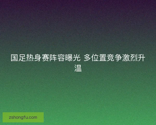 国足热身赛阵容曝光 多位置竞争激烈升温 国足热身赛阵容曝光 多位置竞争激烈升温
