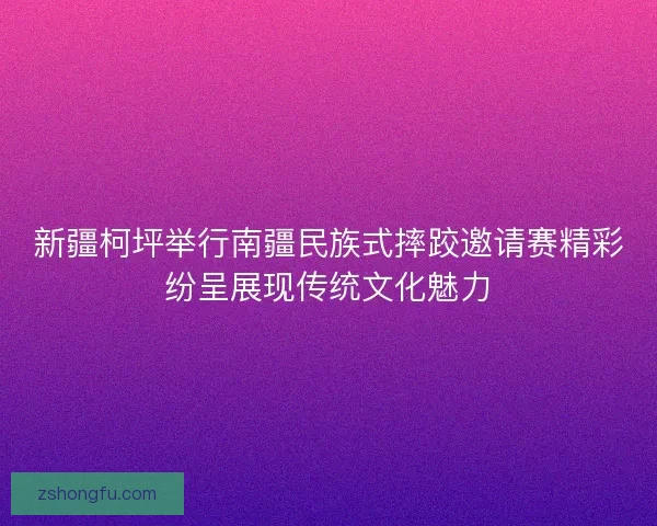 新疆柯坪举行南疆民族式摔跤邀请赛精彩纷呈展现传统文化魅力