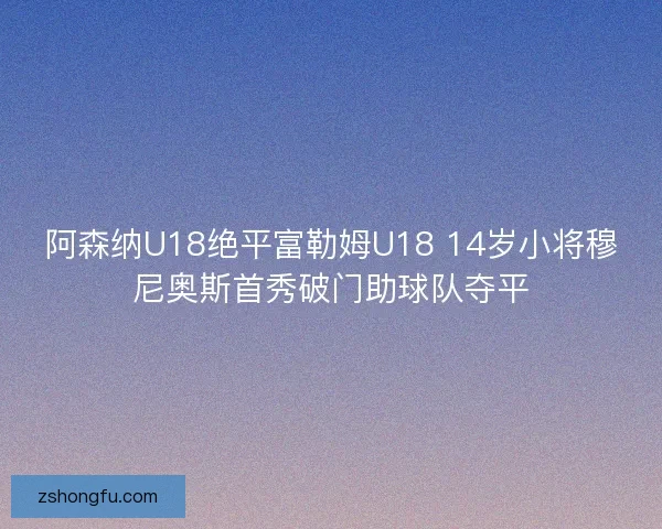 阿森纳U18绝平富勒姆U18 14岁小将穆尼奥斯首秀破门助球队夺平