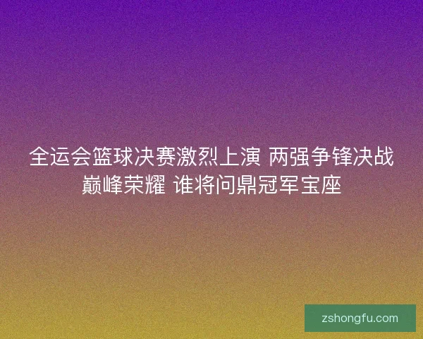 全运会篮球决赛激烈上演 两强争锋决战巅峰荣耀 谁将问鼎冠军宝座