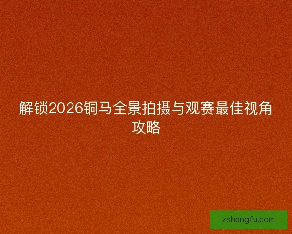 解锁2026铜马全景拍摄与观赛最佳视角攻略