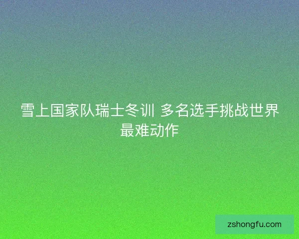 雪上国家队瑞士冬训 多名选手挑战世界最难动作 雪上国家队瑞士冬训 多名选手挑战世界最难动作