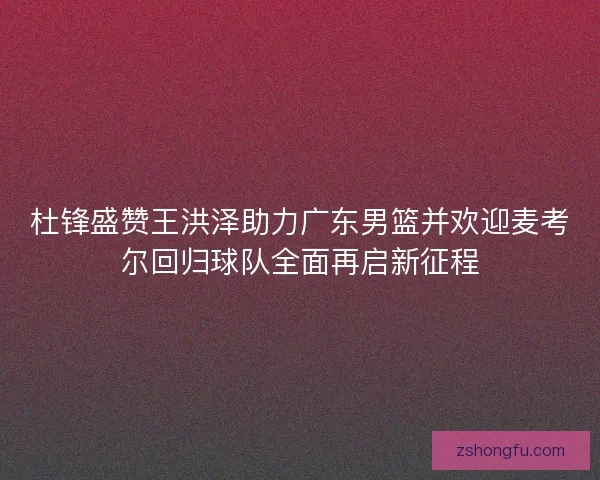 杜锋盛赞王洪泽助力广东男篮并欢迎麦考尔回归球队全面再启新征程