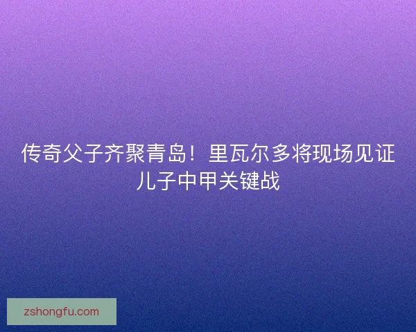 传奇父子齐聚青岛！里瓦尔多将现场见证儿子中甲关键战