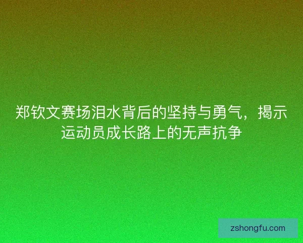 郑钦文赛场泪水背后的坚持与勇气，揭示运动员成长路上的无声抗争