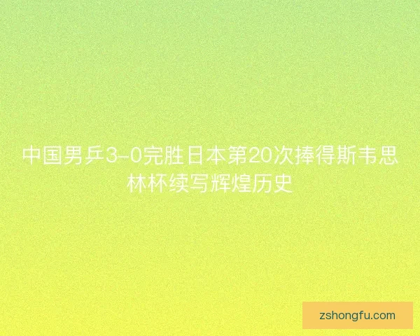 中国男乒3-0完胜日本第20次捧得斯韦思林杯续写辉煌历史