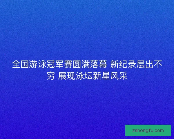全国游泳冠军赛圆满落幕 新纪录层出不穷 展现泳坛新星风采 全国游泳冠军赛圆满落幕 新纪录层出不穷 展现泳坛新星风采