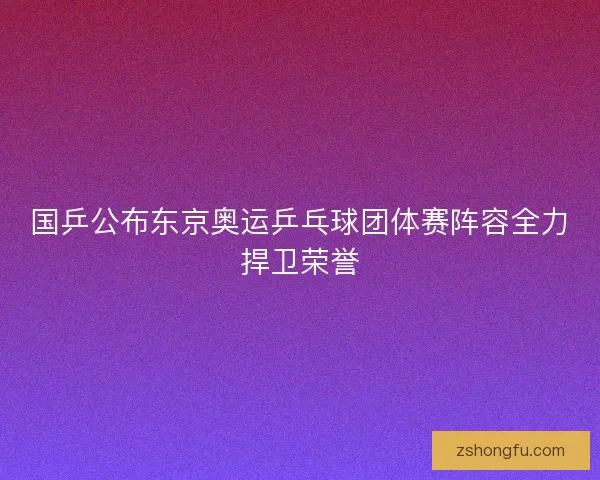 国乒公布东京奥运乒乓球团体赛阵容全力捍卫荣誉 国乒公布东京奥运乒乓球团体赛阵容全力捍卫荣誉