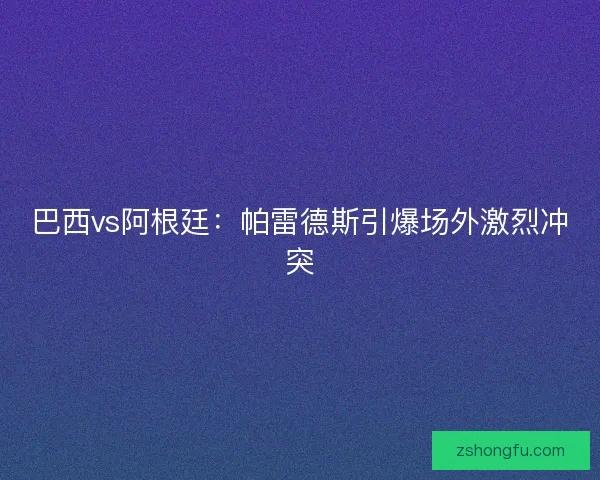 巴西vs阿根廷:帕雷德斯引爆场外激烈冲突 巴西vs阿根廷:帕雷德斯引爆场外激烈冲突