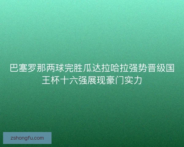 巴塞罗那两球完胜瓜达拉哈拉强势晋级国王杯十六强展现豪门实力