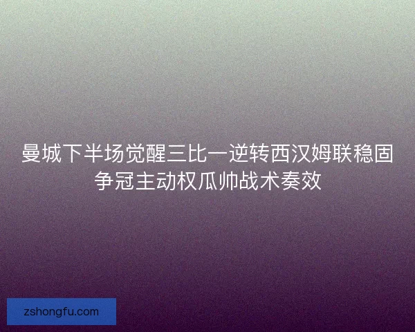 曼城下半场觉醒三比一逆转西汉姆联稳固争冠主动权瓜帅战术奏效