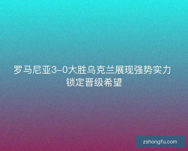 罗马尼亚3-0大胜乌克兰展现强势实力 锁定晋级希望
