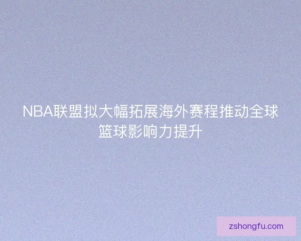 NBA联盟拟大幅拓展海外赛程推动全球篮球影响力提升