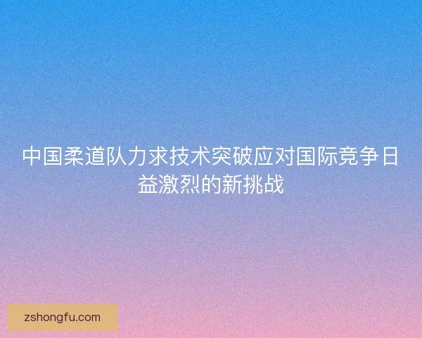 中国柔道队力求技术突破应对国际竞争日益激烈的新挑战