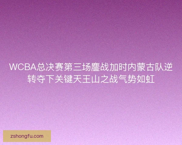 WCBA总决赛第三场鏖战加时内蒙古队逆转夺下关键天王山之战气势如虹 WCBA总决赛第三场鏖战加时内蒙古队逆转夺下关键天王山之战气势如虹