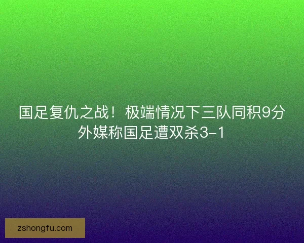 国足复仇之战!极端情况下三队同积9分外媒称国足遭双杀3-1 国足复仇之战!极端情况下三队同积9分外媒称国足遭双杀3-1