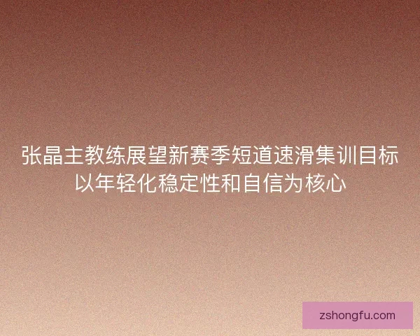 张晶主教练展望新赛季短道速滑集训目标以年轻化稳定性和自信为核心 张晶主教练展望新赛季短道速滑集训目标以年轻化稳定性和自信为核心